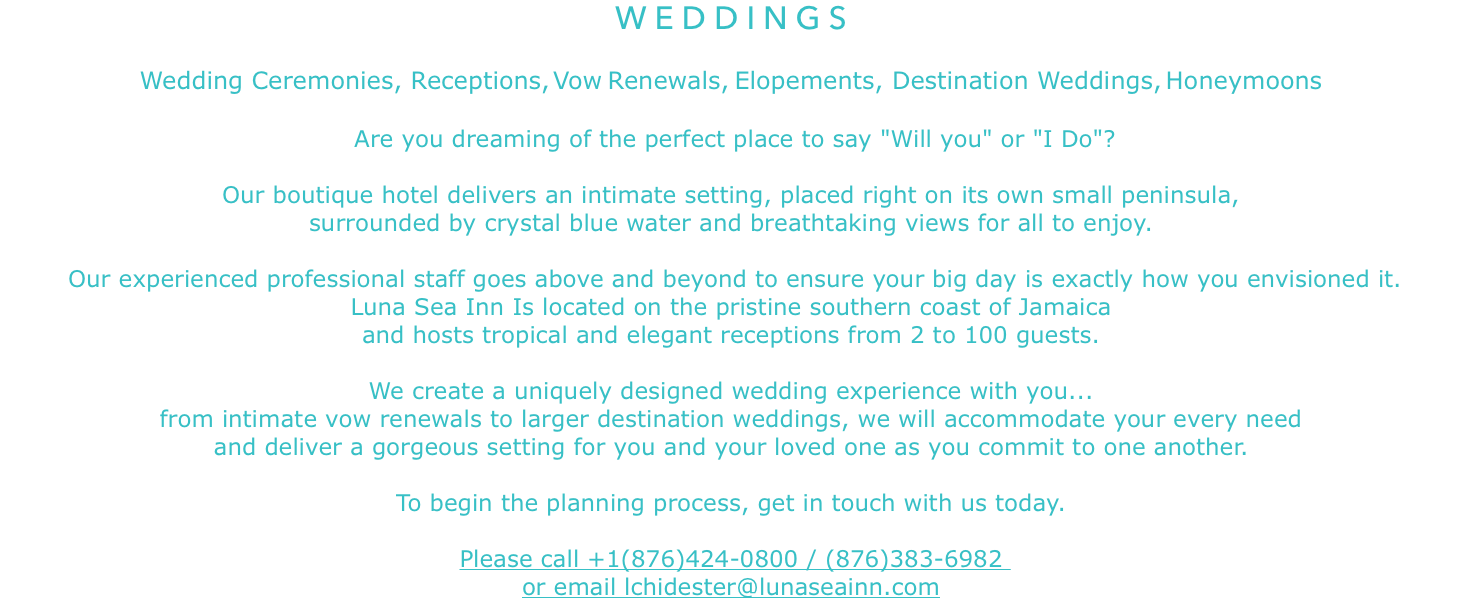 WEDDINGS Wedding Ceremonies, Receptions,Vow Renewals,Elopements, Destination Weddings,Honeymoons Are you dreaming of the perfect place to say "Will you" or "I Do"? Our boutique hotel delivers an intimate setting, placed right on its own small peninsula,
surrounded by crystal blue water and breathtaking views for all to enjoy. Our experienced professional staff goes above and beyond to ensure your big day is exactly how you envisioned it.
Luna Sea Inn Is located on the pristine southern coast of Jamaica and hosts tropical and elegant receptions from 2 to 100 guests. We create a uniquely designed wedding experience with you... from intimate vow renewals to larger destination weddings, we will accommodate your every need
and deliver a gorgeous setting for you and your loved one as you commit to one another. To begin the planning process, get in touch with us today. Please call +1(876)424-0800 / (876)383-6982 or email lchidester@lunaseainn.com